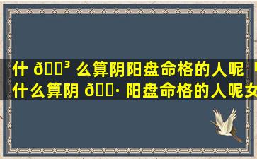 什 🌳 么算阴阳盘命格的人呢「什么算阴 🌷 阳盘命格的人呢女孩」